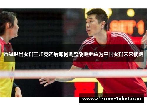 蔡斌退出女排主帅竞选后如何调整战略继续为中国女排未来铺路 蔡斌退出女排主帅竞选后如何调整战略继续为中国女排未来铺路