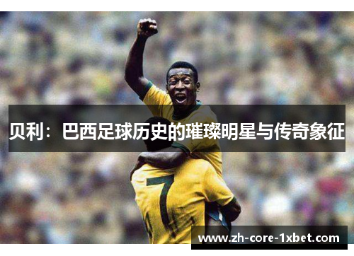贝利：巴西足球历史的璀璨明星与传奇象征