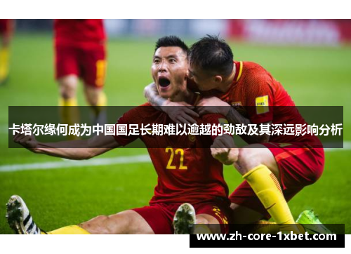 卡塔尔缘何成为中国国足长期难以逾越的劲敌及其深远影响分析