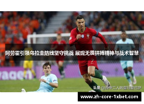 阿劳霍引领乌拉圭防线坚守挑战 展现无畏拼搏精神与战术智慧