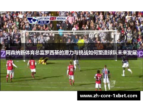 阿森纳新体育总监罗西基的潜力与挑战如何塑造球队未来发展