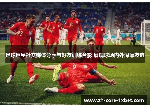 足球巨星社交媒体分享与好友训练合影 展现球场内外深厚友谊