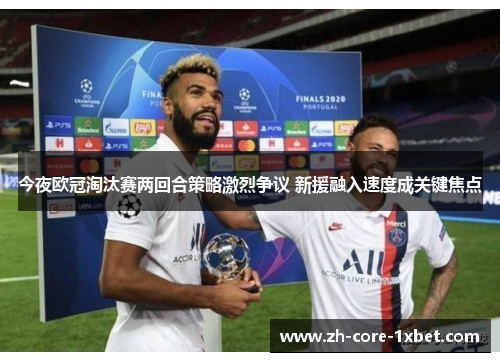 今夜欧冠淘汰赛两回合策略激烈争议 新援融入速度成关键焦点